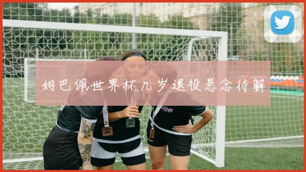 姆巴佩世界杯几岁退役悬念待解