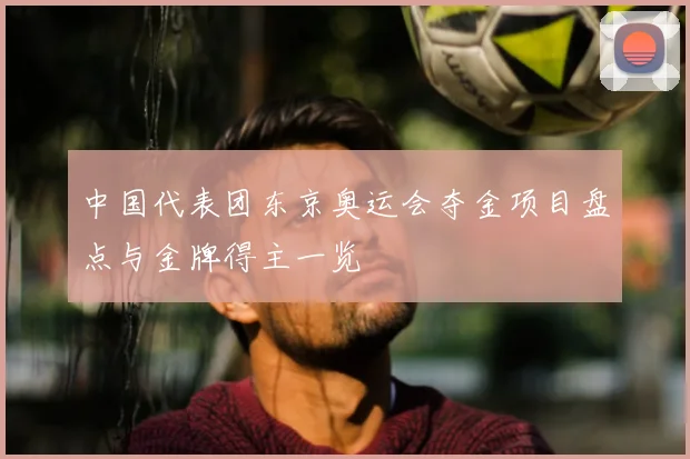 中国代表团东京奥运会夺金项目盘点与金牌得主一览