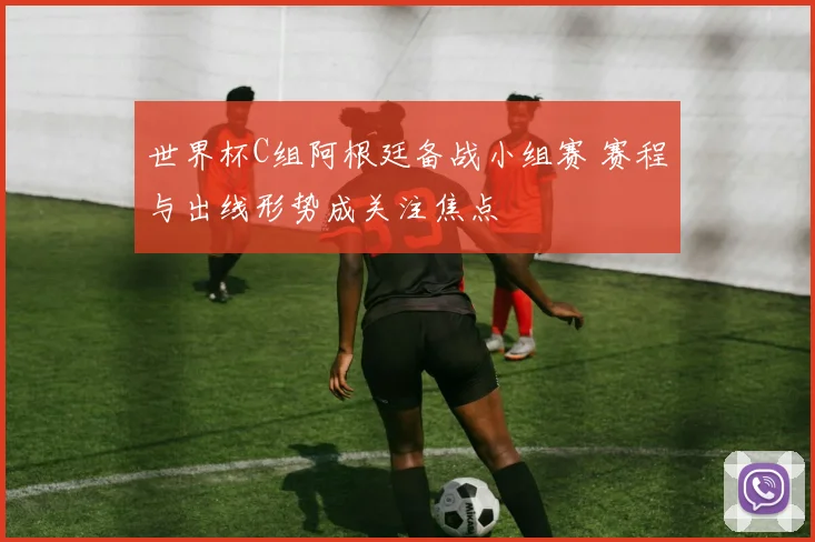 世界杯C组阿根廷备战小组赛 赛程与出线形势成关注焦点