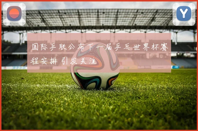 国际乒联公布下一届乒乓世界杯赛程安排 引发关注