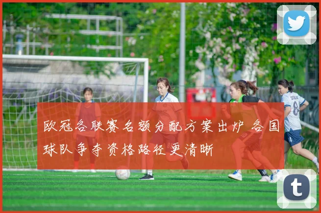 欧冠各联赛名额分配方案出炉 各国球队争夺资格路径更清晰