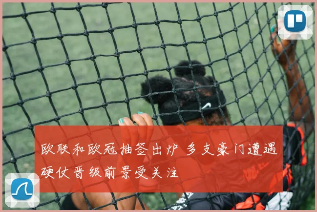 欧联和欧冠抽签出炉 多支豪门遭遇硬仗晋级前景受关注