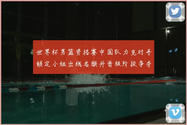 世界杯男篮资格赛中国队力克对手锁定小组出线名额并晋级阶段争夺