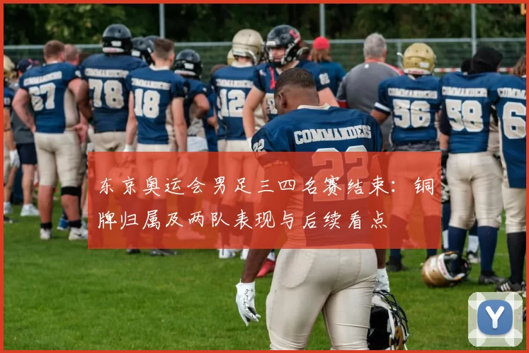 东京奥运会男足三四名赛结束：铜牌归属及两队表现与后续看点