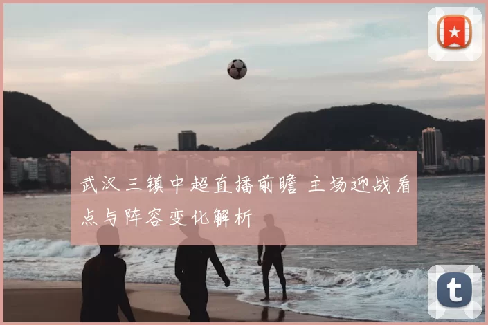 武汉三镇中超直播前瞻 主场迎战看点与阵容变化解析