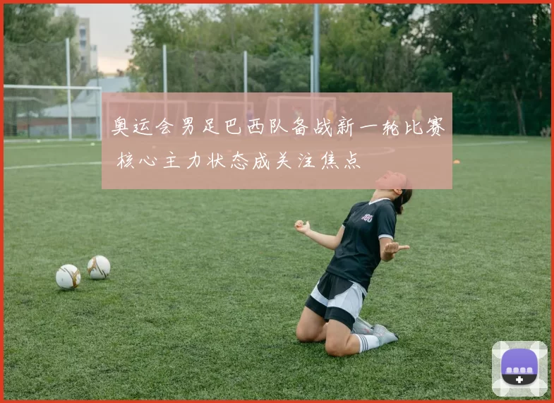 奥运会男足巴西队备战新一轮比赛 核心主力状态成关注焦点