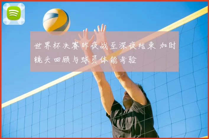 世界杯决赛昨夜战至深夜结束 加时镜头回顾与球员体能考验