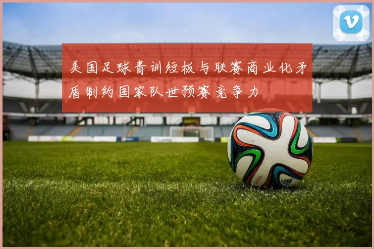 美国足球青训短板与联赛商业化矛盾制约国家队世预赛竞争力