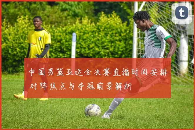 中国男篮亚运会决赛直播时间安排 对阵焦点与夺冠前景解析