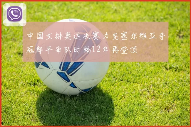 中国女排奥运决赛力克塞尔维亚夺冠郎平率队时隔12年再登顶