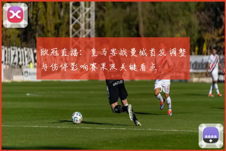 欧冠直播：皇马客战曼城首发调整与伤停影响赛果及关键看点