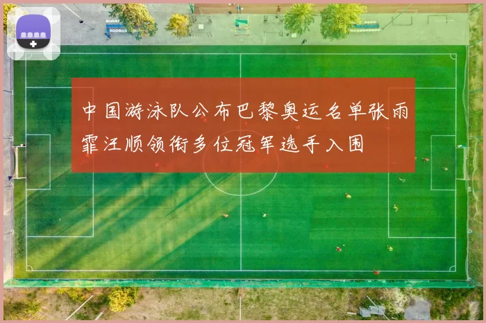 中国游泳队公布巴黎奥运名单张雨霏汪顺领衔多位冠军选手入围