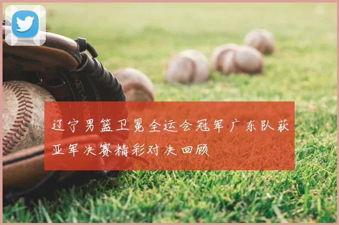 辽宁男篮卫冕全运会冠军广东队获亚军决赛精彩对决回顾