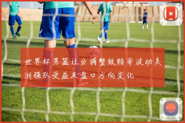 世界杯男篮让分调整致赔率波动美洲强队受益及盘口方向变化