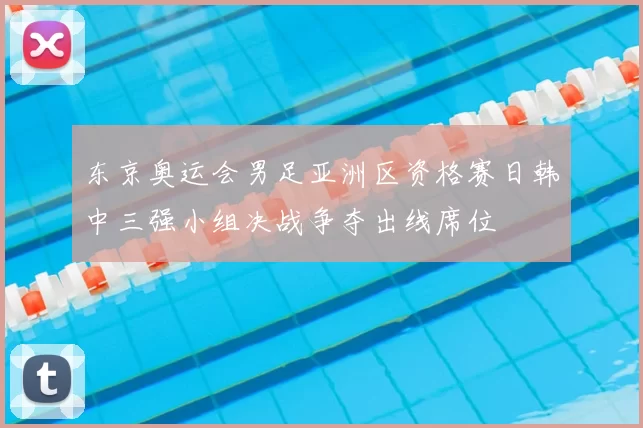 东京奥运会男足亚洲区资格赛日韩中三强小组决战争夺出线席位