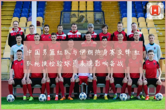 中国男篮红队与伊朗热身赛交锋 红队轮换检验球员表现影响备战