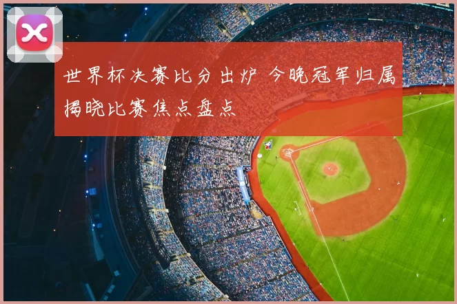 世界杯决赛比分出炉 今晚冠军归属揭晓比赛焦点盘点