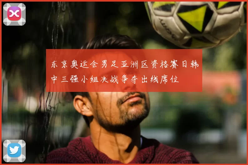 东京奥运会男足亚洲区资格赛日韩中三强小组决战争夺出线席位