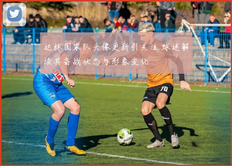 达林国家队头像更新引关注 球迷解读其备战状态与形象变化