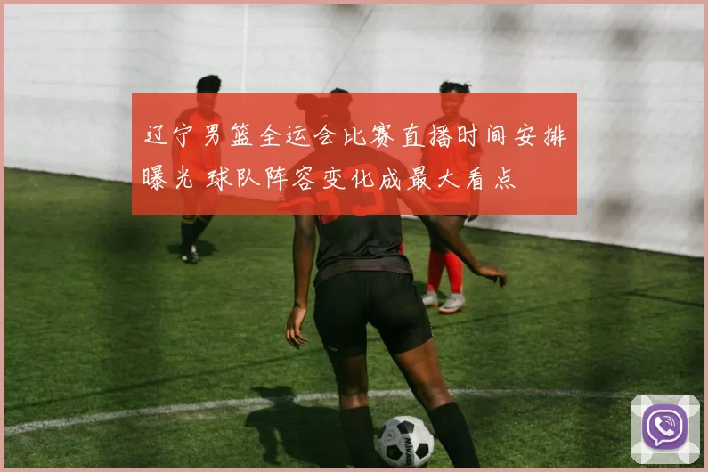 辽宁男篮全运会比赛直播时间安排曝光 球队阵容变化成最大看点