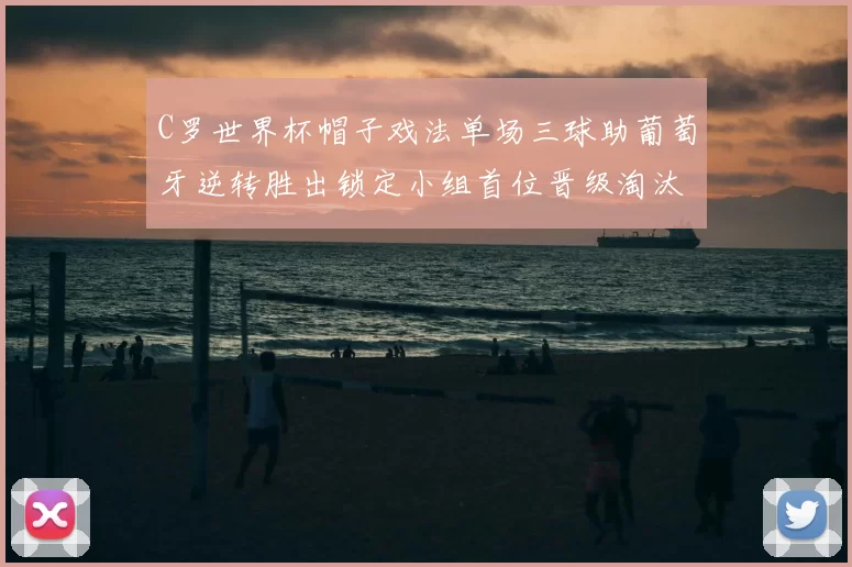 C罗世界杯帽子戏法单场三球助葡萄牙逆转胜出锁定小组首位晋级淘汰赛