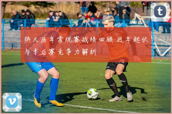 热火历年常规赛战绩回顾 近年起伏与季后赛竞争力解析