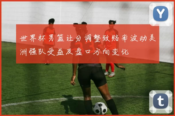 世界杯男篮让分调整致赔率波动美洲强队受益及盘口方向变化
