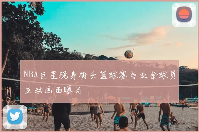 NBA巨星现身街头篮球赛与业余球员互动画面曝光