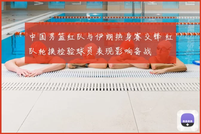 中国男篮红队与伊朗热身赛交锋 红队轮换检验球员表现影响备战