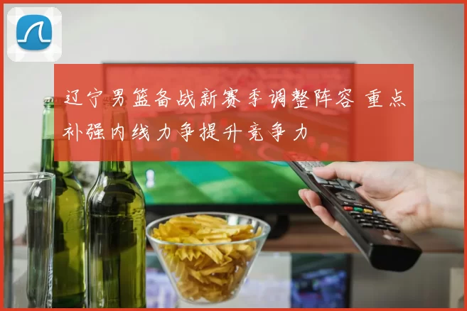 辽宁男篮备战新赛季调整阵容 重点补强内线力争提升竞争力
