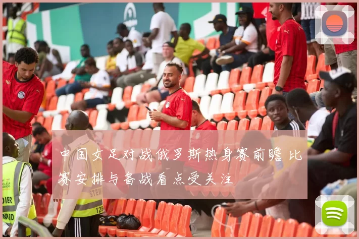 中国女足对战俄罗斯热身赛前瞻 比赛安排与备战看点受关注