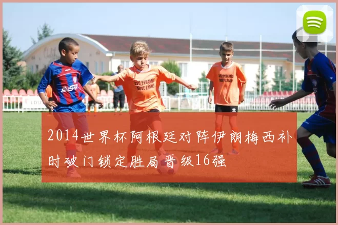 2014世界杯阿根廷对阵伊朗梅西补时破门锁定胜局晋级16强
