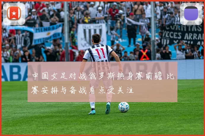 中国女足对战俄罗斯热身赛前瞻 比赛安排与备战看点受关注