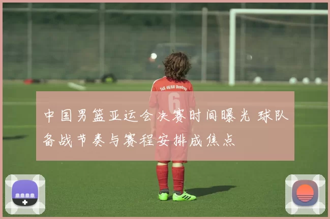 中国男篮亚运会决赛时间曝光 球队备战节奏与赛程安排成焦点