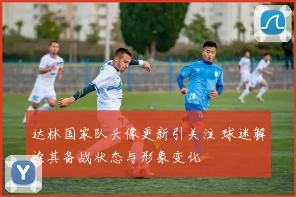 达林国家队头像更新引关注 球迷解读其备战状态与形象变化