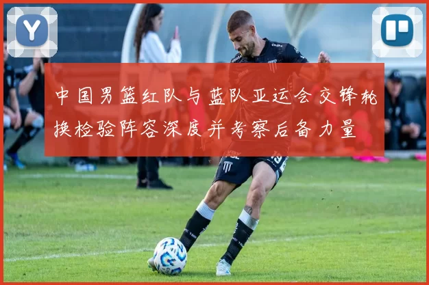 中国男篮红队与蓝队亚运会交锋轮换检验阵容深度并考察后备力量