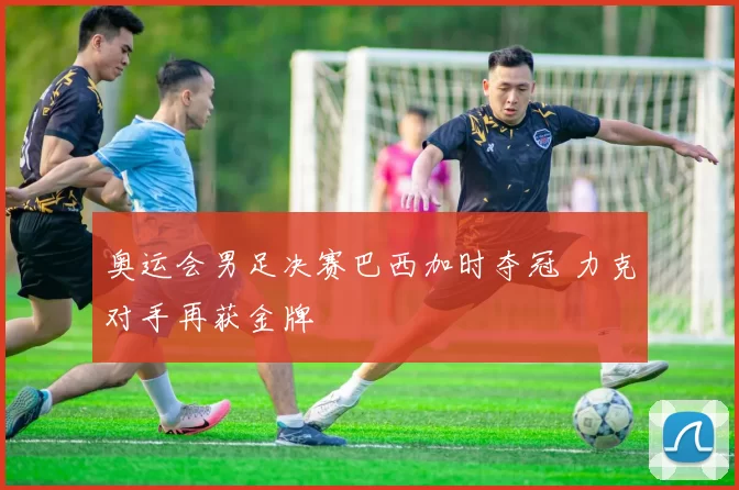 奥运会男足决赛巴西加时夺冠 力克对手再获金牌
