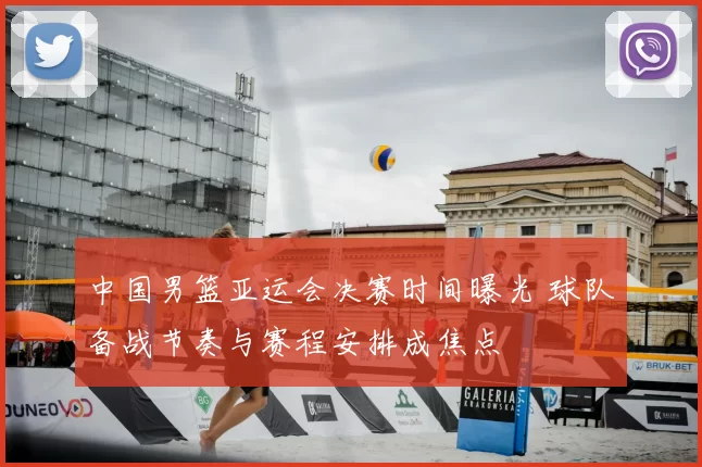 中国男篮亚运会决赛时间曝光 球队备战节奏与赛程安排成焦点