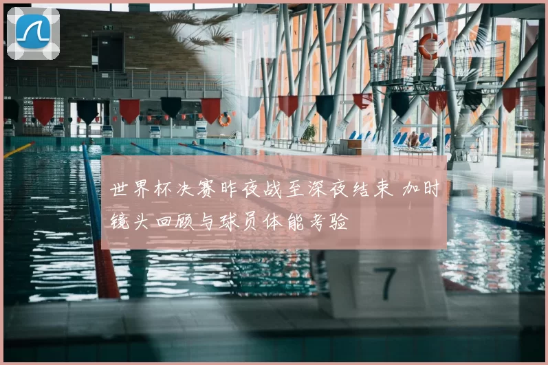 世界杯决赛昨夜战至深夜结束 加时镜头回顾与球员体能考验