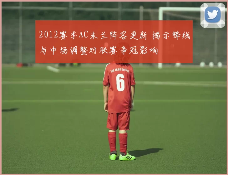 2012赛季AC米兰阵容更新 揭示锋线与中场调整对联赛争冠影响