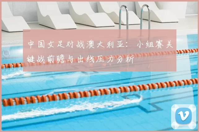 中国女足对战澳大利亚：小组赛关键战前瞻与出线压力分析
