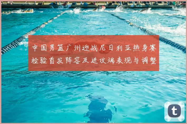 中国男篮广州迎战尼日利亚热身赛检验首发阵容及进攻端表现与调整