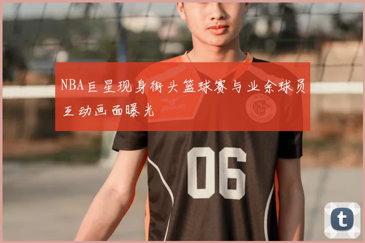 NBA巨星现身街头篮球赛与业余球员互动画面曝光