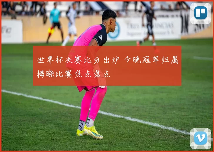 世界杯决赛比分出炉 今晚冠军归属揭晓比赛焦点盘点