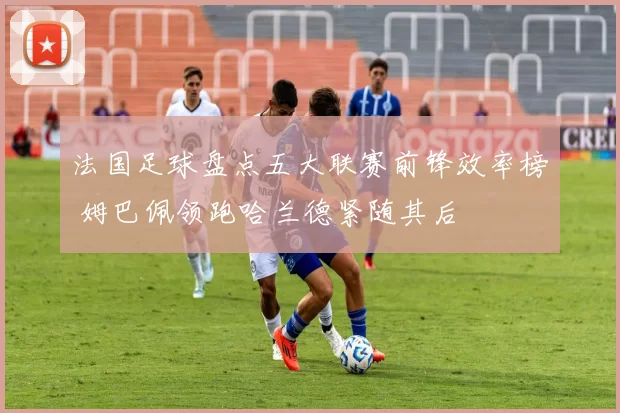法国足球盘点五大联赛前锋效率榜 姆巴佩领跑哈兰德紧随其后