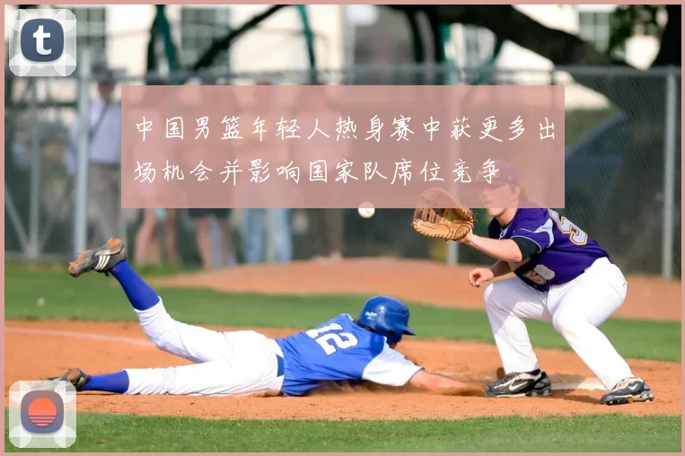 中国男篮年轻人热身赛中获更多出场机会并影响国家队席位竞争