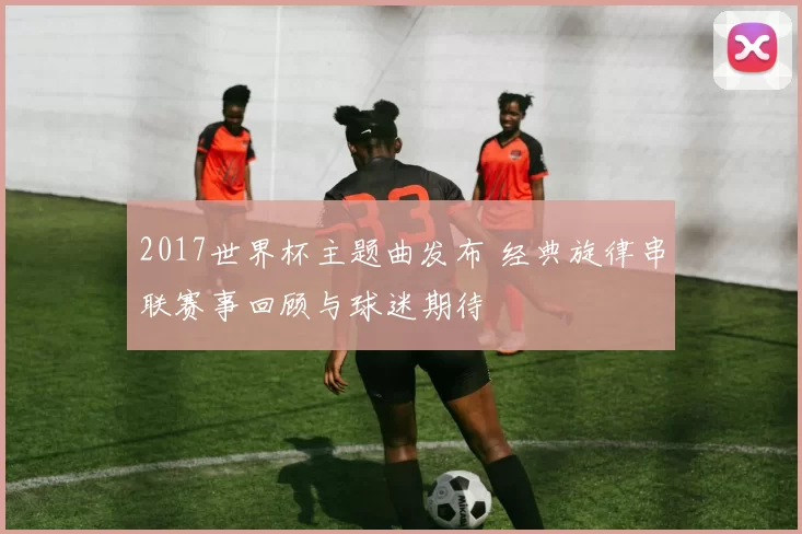 2017世界杯主题曲发布 经典旋律串联赛事回顾与球迷期待