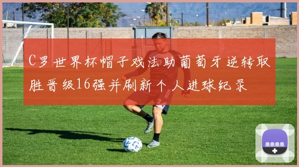 C罗世界杯帽子戏法助葡萄牙逆转取胜晋级16强并刷新个人进球纪录