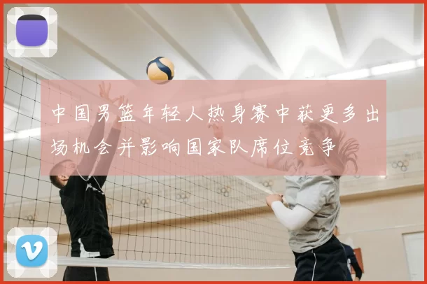 中国男篮年轻人热身赛中获更多出场机会并影响国家队席位竞争