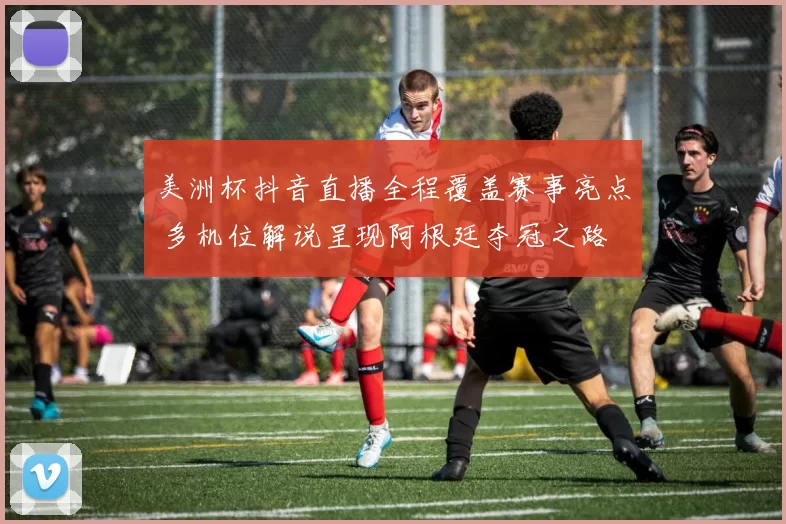 美洲杯抖音直播全程覆盖赛事亮点 多机位解说呈现阿根廷夺冠之路